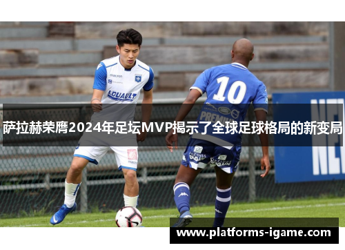 萨拉赫荣膺2024年足坛MVP揭示了全球足球格局的新变局