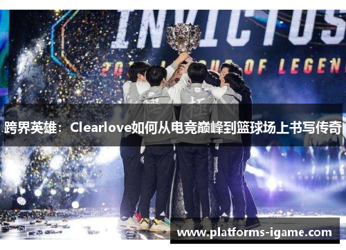 跨界英雄：Clearlove如何从电竞巅峰到篮球场上书写传奇