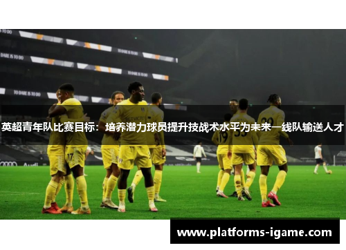 英超青年队比赛目标：培养潜力球员提升技战术水平为未来一线队输送人才