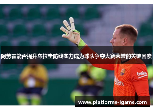 阿劳霍能否提升乌拉圭防线实力成为球队争夺大赛荣誉的关键因素