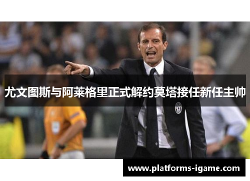 尤文图斯与阿莱格里正式解约莫塔接任新任主帅